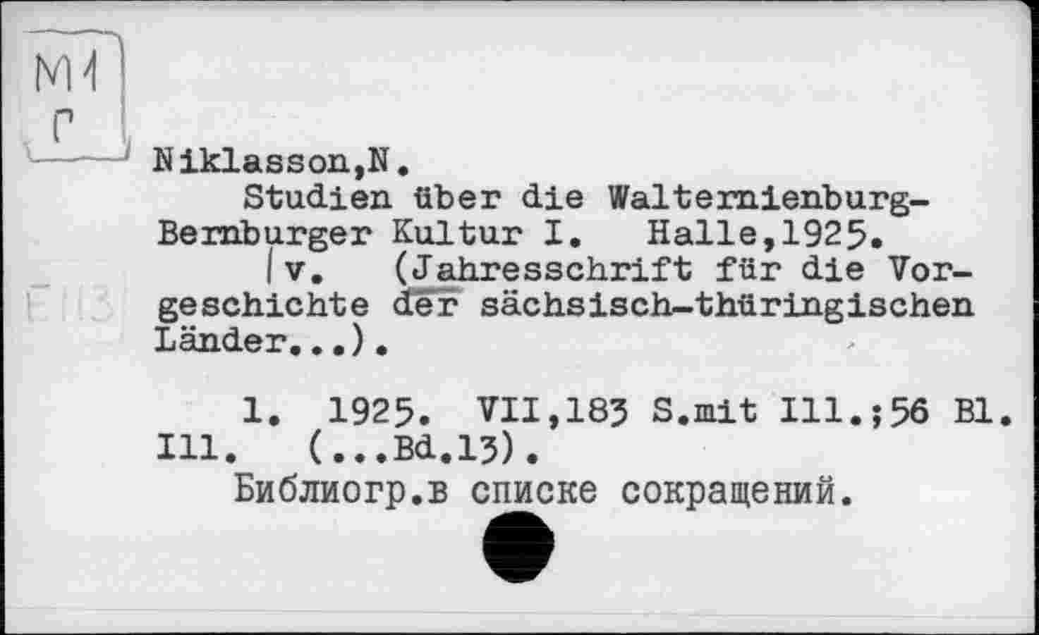 ﻿Ml
с
Niklasson,N.
Studien über die Walternienburg-Bernburger Kultur I. Halle,1925.
I V. (Jahresschrift für die Vorgeschichte der sächsisch-thüringischen Länder...).
1. 1925. VII,183 S.mit Ill.;56 Bl.
Ill. (...Bd.13).
Библиогр.в списке сокращений.